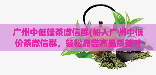 广州中低端茶微信群(加入广州中低价茶微信群，轻松品尝高品质茶叶)