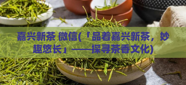 嘉兴新茶 微信(「品着嘉兴新茶,妙趣悠长」——探寻茶香文化)