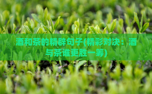 酒和茶的精辟句子(精彩对决:酒与茶谁更胜一筹)