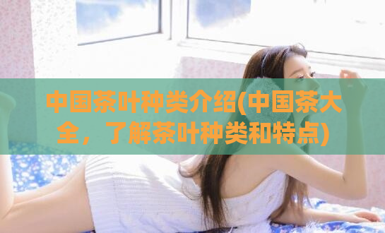 中国茶叶种类介绍(中国茶大全,了解茶叶种类和特点)