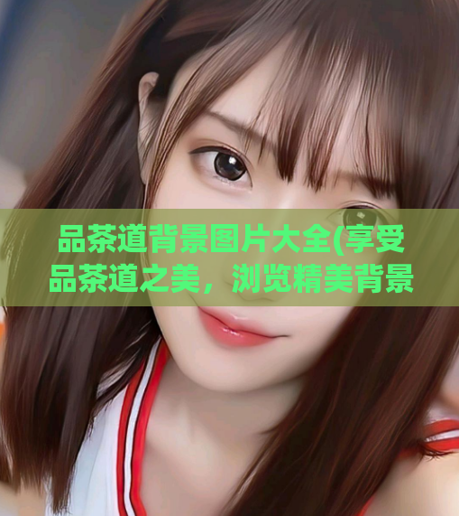 品茶道背景图片大全(享受品茶道之美,浏览精美背景图!)