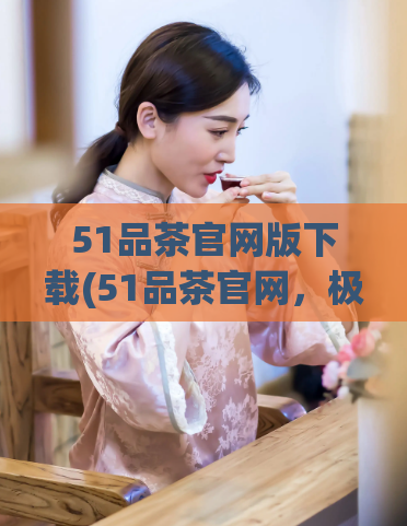 51品茶官网版下载(51品茶官网，极致品质，畅享品茶之旅)