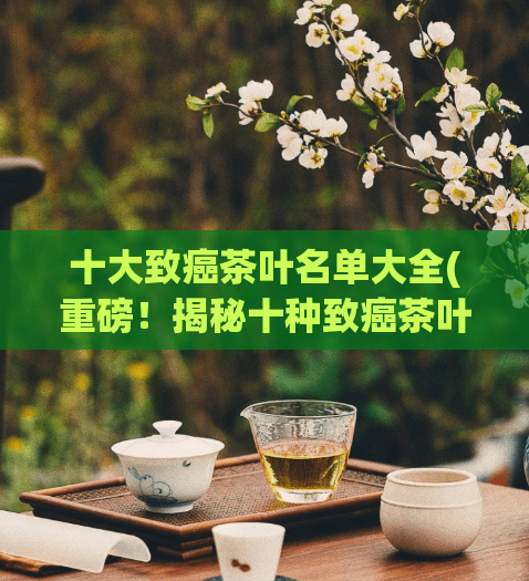 十大致癌茶叶名单大全(重磅！揭秘十种致癌茶叶，务必远离！)