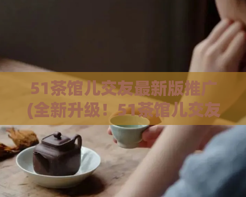 51茶馆儿交友最新版推广(全新升级！51茶馆儿交友，帮你快速找到心仪对象)