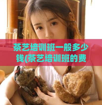 茶艺培训班一般多少钱(茶艺培训班的费用一般是多少？)