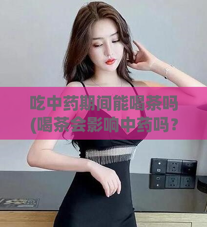 吃中药期间能喝茶吗(喝茶会影响中药吗？考虑清楚)