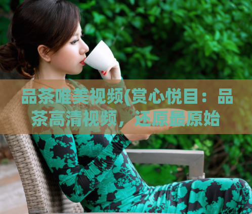 品茶唯美视频(赏心悦目:品茶高清视频,还原最原始的茶香体验)