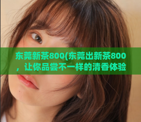 东莞新茶800(东莞出新茶800，让你品尝不一样的清香体验)