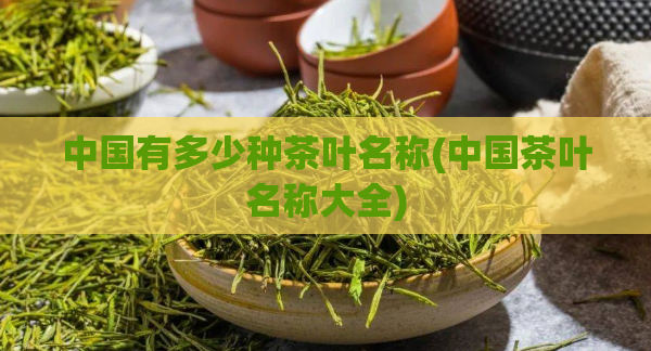 中国有多少种茶叶名称(中国茶叶名称大全)