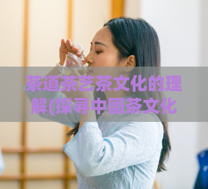 茶道茶艺茶文化的理解(探寻中国茶文化:深入了解茶道、茶艺与茶文化)