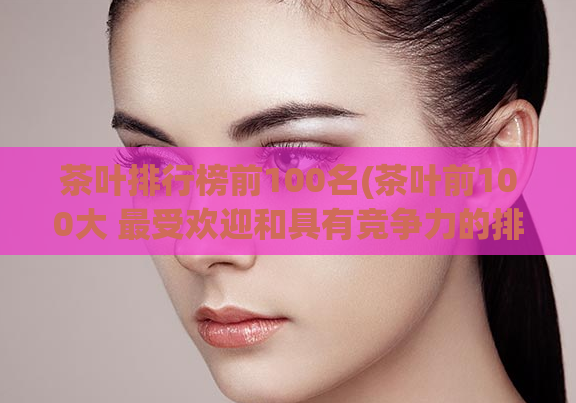 茶叶排行榜前100名(茶叶前100大 最受欢迎和具有竞争力的排名)