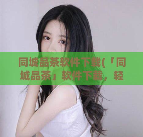 同城品茶软件下载(「同城品茶」软件下载,轻松体验身在家中的品茶之乐)