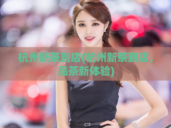 杭州新茶到店(杭州新茶到店，品茶新体验)