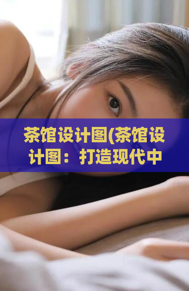 茶馆设计图(茶馆设计图:打造现代中式雅致茶吧现代中式茶吧设计,优雅迷人)