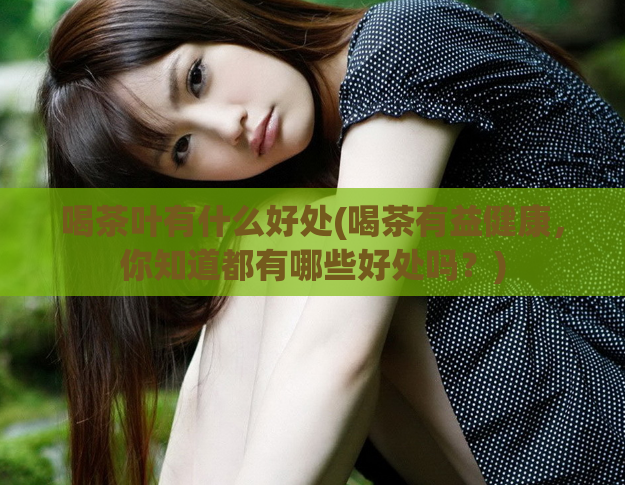 喝茶叶有什么好处(喝茶有益健康,你知道都有哪些好处吗?)