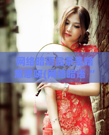 网络暗语品茶是啥意思呀(网络暗语“品茶”指什么？)
