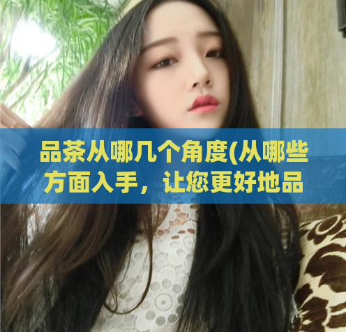品茶从哪几个角度(从哪些方面入手，让您更好地品尝茶)