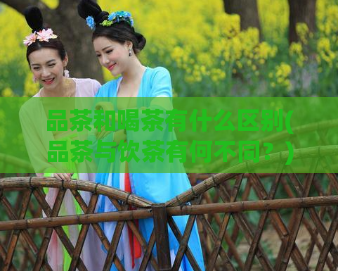 品茶和喝茶有什么区别(品茶与饮茶有何不同?)