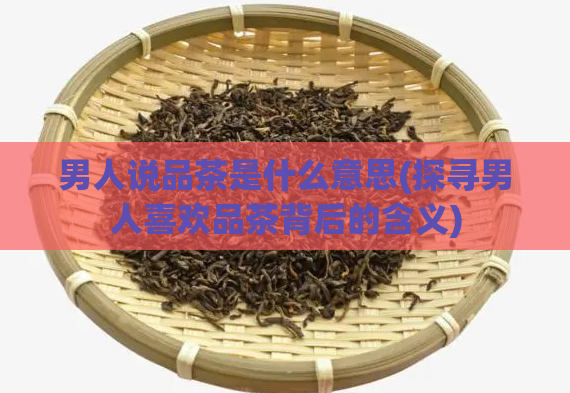男人说品茶是什么意思(探寻男人喜欢品茶背后的含义)