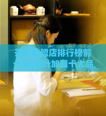 茶叶加盟店排行榜前十名(茶叶加盟十大品牌,值得投资的加盟商机!)