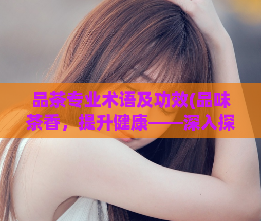 品茶专业术语及功效(品味茶香，提升健康——深入探究茶叶的专业术语及功效)