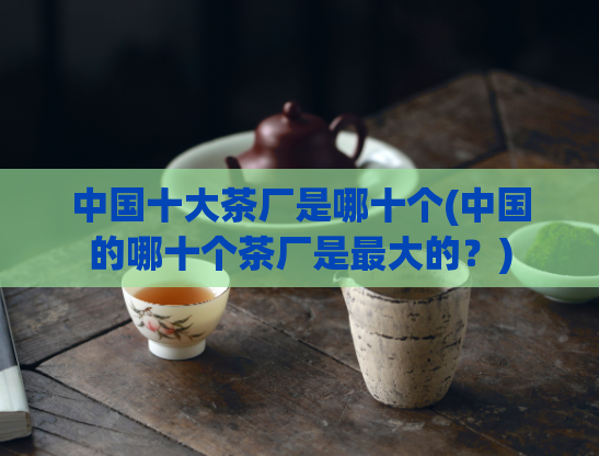 中国十大茶厂是哪十个(中国的哪十个茶厂是最大的？)