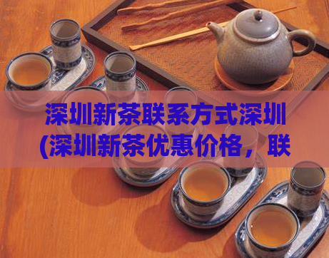 深圳新茶联系方式深圳(深圳新茶优惠价格，联系方式大全)