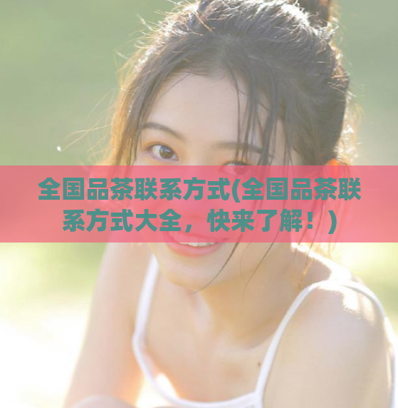 全国品茶联系方式(全国品茶联系方式大全，快来了解！)