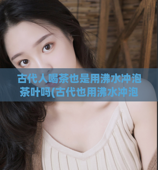 古代人喝茶也是用沸水冲泡茶叶吗(古代也用沸水冲泡茶叶吗？——茶文化探究)