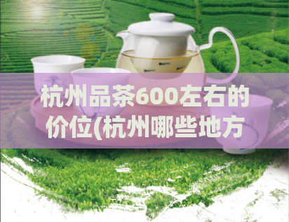 杭州品茶600左右的价位(杭州哪些地方能喝到600元左右的高质量茶饮？)