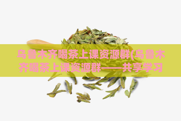 乌鲁木齐喝茶上课资源群(乌鲁木齐喝茶上课资源群——共享学习资料,提升学习效率)