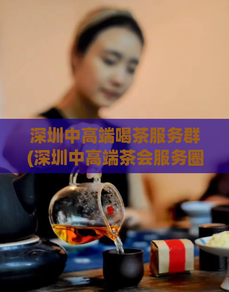 深圳中高端喝茶服务群(深圳中高端茶会服务圈，尊贵品味之选。)