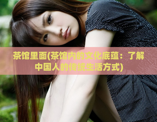 茶馆里面(茶馆内的文化底蕴：了解中国人的传统生活方式)