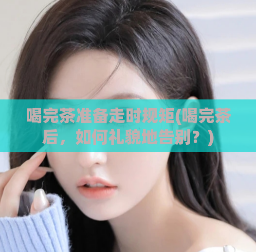 喝完茶准备走时规矩(喝完茶后，如何礼貌地告别？)