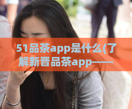 51品茶app是什么(了解新晋品茶app——51品茶)