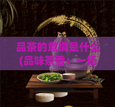 品茶的意境是什么(品味茶香：一场意境之旅)