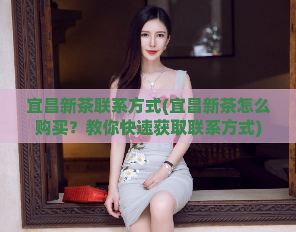 宜昌新茶联系方式(宜昌新茶怎么购买？教你快速获取联系方式)