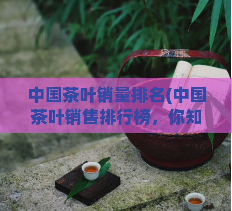 中国茶叶销量排名(中国茶叶销售排行榜，你知道第一名是谁吗？)