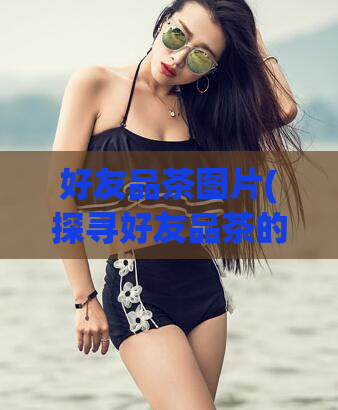 好友品茶图片(探寻好友品茶的醇香之旅，惊艳美味的品茶图片)