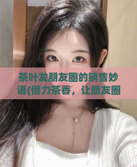 茶叶发朋友圈的销售妙语(借力茶香，让朋友圈助你轻松销售茶叶)