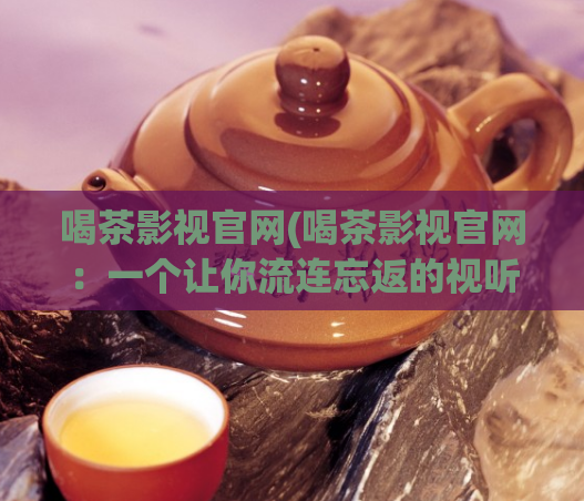 喝茶影视官网(喝茶影视官网:一个让你流连忘返的视听乐园)