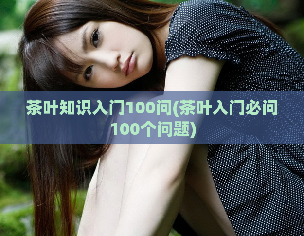 茶叶知识入门100问(茶叶入门必问100个问题)
