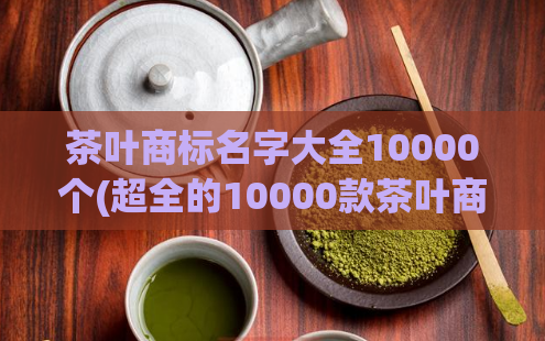 茶叶商标名字大全10000个(超全的10000款茶叶商标名，选购不再愁！)