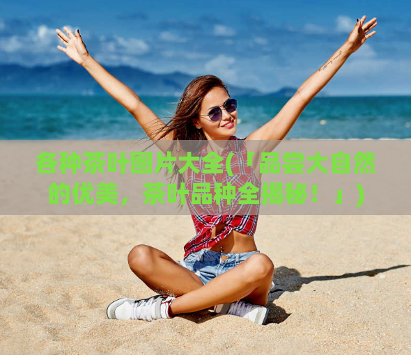 各种茶叶图片大全(「品尝大自然的优美，茶叶品种全揭秘！」)