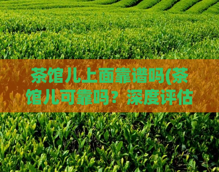 茶馆儿上面靠谱吗(茶馆儿可靠吗？深度评估告诉你答案)