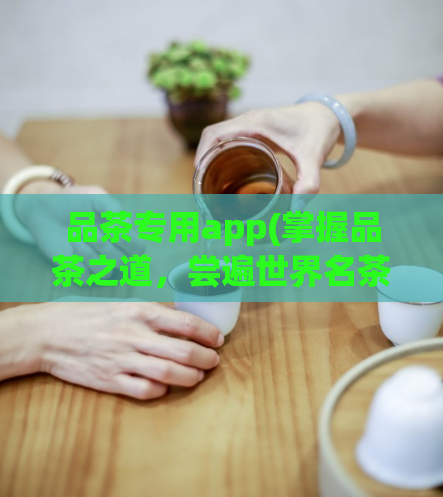 品茶专用app(掌握品茶之道，尝遍世界名茶——品茶必备APP推荐)