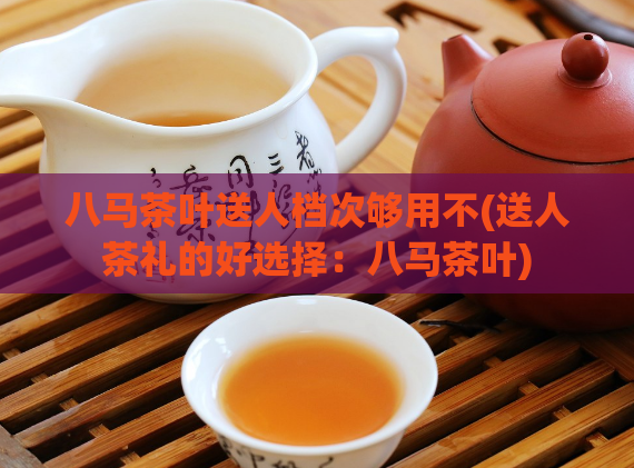 八马茶叶送人档次够用不(送人茶礼的好选择：八马茶叶)