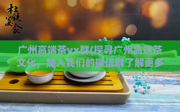 广州高端茶vx群(探寻广州高端茶文化，加入我们的微信群了解更多)