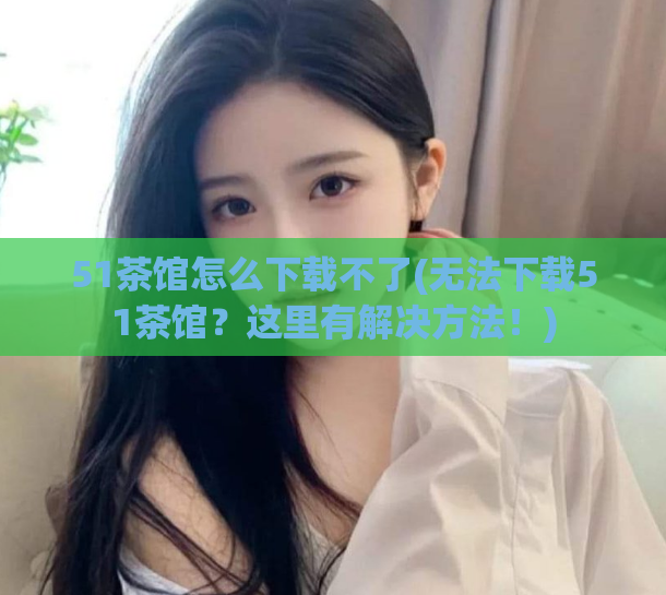 51茶馆怎么下载不了(无法下载51茶馆？这里有解决方法！)