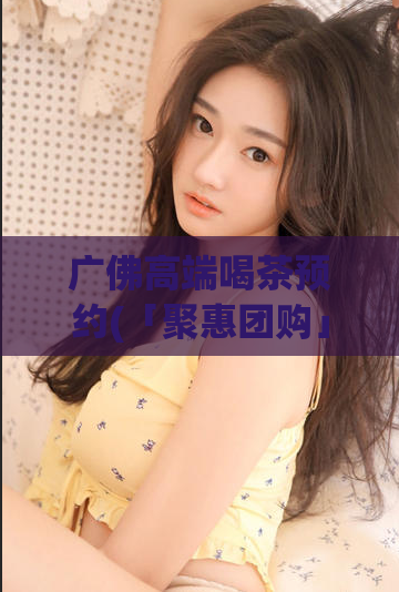 广佛高端喝茶预约(「聚惠团购」广佛皆宜的高端喝茶体验火爆预约中！)
